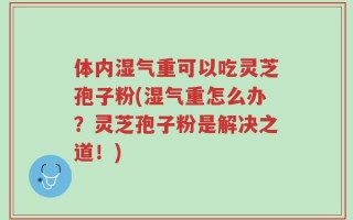 体内湿气重可以吃灵芝孢子粉(湿气重怎么办？灵芝孢子粉是解决之道！)