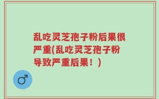 乱吃灵芝孢子粉后果很严重(乱吃灵芝孢子粉导致严重后果！)