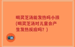 喝灵芝汤能发热吗小孩(喝灵芝汤对儿童会产生发热反应吗？)