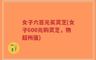 女子六百元买灵芝(女子600元购灵芝，物超所值)
