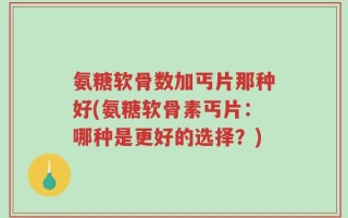 氨糖软骨数加丐片那种好(氨糖软骨素丐片：哪种是更好的选择？)