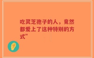 吃灵芝孢子的人，竟然都爱上了这种特别的方式”