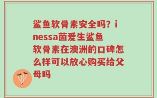 鲨鱼软骨素安全吗？inessa茵爱生鲨鱼软骨素在澳洲的口碑怎么样可以放心购买给父母吗