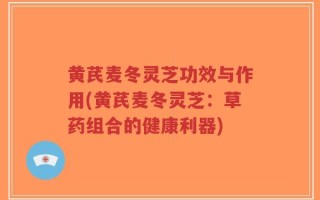 黄芪麦冬灵芝功效与作用(黄芪麦冬灵芝：草药组合的健康利器)