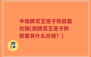 中微牌灵芝孢子粉胶囊价格(微牌灵芝孢子粉胶囊有什么价格？)