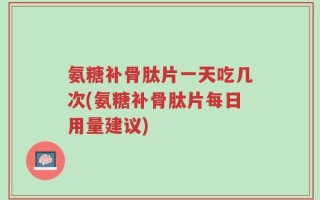 氨糖补骨肽片一天吃几次(氨糖补骨肽片每日用量建议)