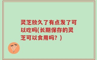 灵芝放久了有点发了可以吃吗(长期保存的灵芝可以食用吗？)