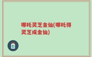 哪吒灵芝金仙(哪吒得灵芝成金仙)