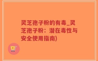 灵芝孢子粉的有毒_灵芝孢子粉：潜在毒性与安全使用指南)