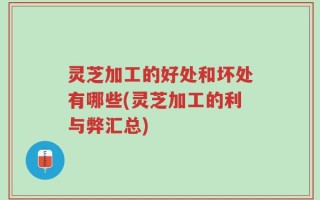 灵芝加工的好处和坏处有哪些(灵芝加工的利与弊汇总)