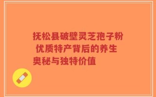 抚松县破壁灵芝孢子粉 优质特产背后的养生奥秘与独特价值