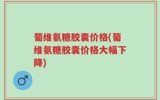 葡维氨糖胶囊价格(葡维氨糖胶囊价格大幅下降)