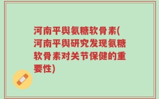 河南平舆氨糖软骨素(河南平舆研究发现氨糖软骨素对关节保健的重要性)
