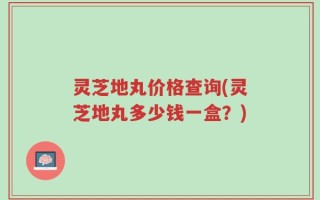 灵芝地丸价格查询(灵芝地丸多少钱一盒？)