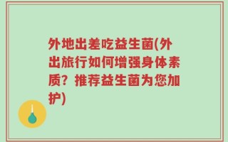 外地出差吃益生菌(外出旅行如何增强身体素质？推荐益生菌为您加护)
