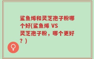 鲨鱼烯和灵芝孢子粉哪个好(鲨鱼烯 VS 灵芝孢子粉，哪个更好？)