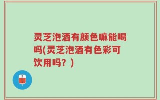 灵芝泡酒有颜色嘛能喝吗(灵芝泡酒有色彩可饮用吗？)