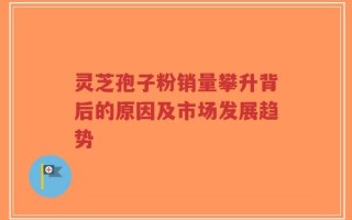 灵芝孢子粉销量攀升背后的原因及市场发展趋势