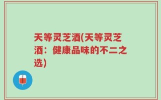 天等灵芝酒(天等灵芝酒：健康品味的不二之选)