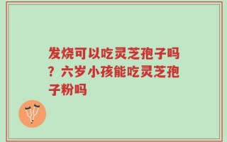 发烧可以吃灵芝孢子吗？六岁小孩能吃灵芝孢子粉吗