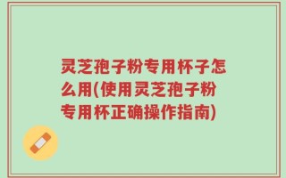 灵芝孢子粉专用杯子怎么用(使用灵芝孢子粉专用杯正确操作指南)
