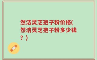 然洁灵芝孢子粉价格(然洁灵芝孢子粉多少钱？)