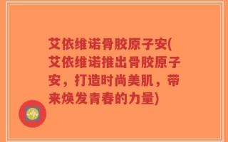 艾依维诺骨胶原子安(艾依维诺推出骨胶原子安，打造时尚美肌，带来焕发青春的力量)