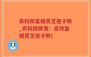 农科院富硒灵芝孢子粉_农科院研发：高效富硒灵芝孢子粉)