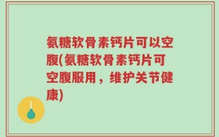 氨糖软骨素钙片可以空腹(氨糖软骨素钙片可空腹服用，维护关节健康)