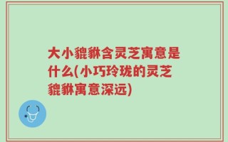 大小貔貅含灵芝寓意是什么(小巧玲珑的灵芝貔貅寓意深远)