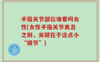 手指关节部位难看吗女性(女性手指关节美丑之别，关键在于这点小“细节”)