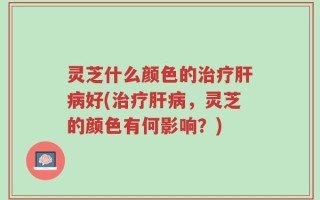 灵芝什么颜色的治疗肝病好(治疗肝病，灵芝的颜色有何影响？)