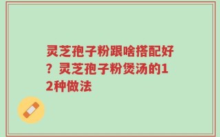灵芝孢子粉跟啥搭配好？灵芝孢子粉煲汤的12种做法