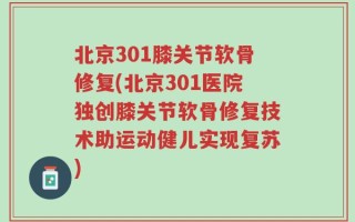 北京301膝关节软骨修复(北京301医院独创膝关节软骨修复技术助运动健儿实现复苏)