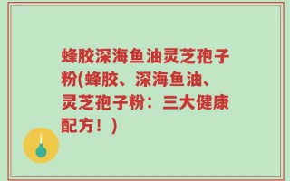 蜂胶深海鱼油灵芝孢子粉(蜂胶、深海鱼油、灵芝孢子粉：三大健康配方！)