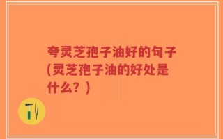 夸灵芝孢子油好的句子(灵芝孢子油的好处是什么？)