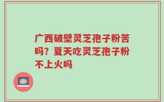 广西破壁灵芝孢子粉苦吗？夏天吃灵芝孢子粉不上火吗