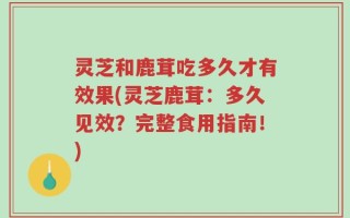 灵芝和鹿茸吃多久才有效果(灵芝鹿茸：多久见效？完整食用指南！)