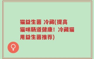 猫益生菌 冷藏(提高猫咪肠道健康！冷藏猫用益生菌推荐)