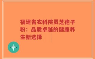 福建省农科院灵芝孢子粉：品质卓越的健康养生新选择