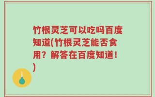 竹根灵芝可以吃吗百度知道(竹根灵芝能否食用？解答在百度知道！)