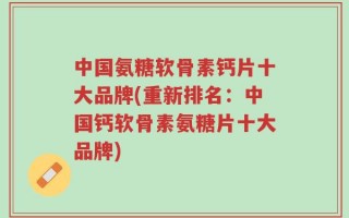 中国氨糖软骨素钙片十大品牌(重新排名：中国钙软骨素氨糖片十大品牌)