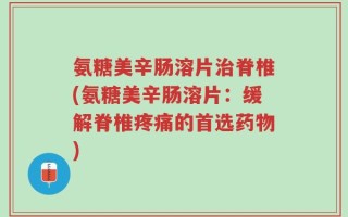 氨糖美辛肠溶片治脊椎(氨糖美辛肠溶片：缓解脊椎疼痛的首选药物)