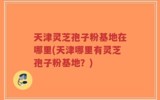 天津灵芝孢子粉基地在哪里(天津哪里有灵芝孢子粉基地？)