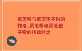 灵芝粉与灵芝孢子粉的作用_灵芝粉和灵芝孢子粉的功效对比