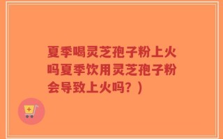 夏季喝灵芝孢子粉上火吗夏季饮用灵芝孢子粉会导致上火吗？)