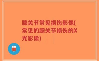 膝关节常见损伤影像(常见的膝关节损伤的X光影像)
