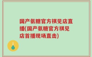国产氨糖官方祺见店直播(国产氨糖官方祺见店首播现场直击)
