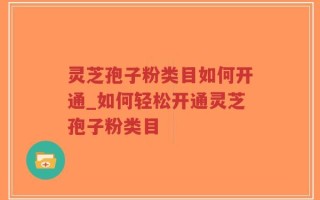 灵芝孢子粉类目如何开通_如何轻松开通灵芝孢子粉类目