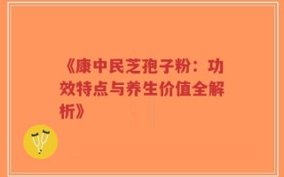《康中民芝孢子粉：功效特点与养生价值全解析》